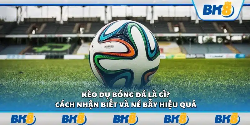 Kèo dụ bóng đá là gì? Cách nhận biết và né bẫy hiệu quả